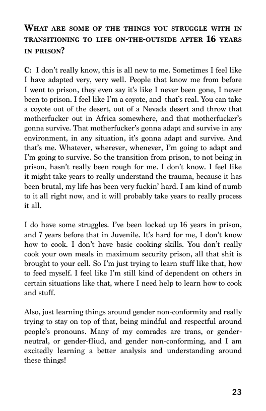 ‘WHAT ARE SOME OF THE THINGS YOU STRUGGLE WITH IN TRANSITIONING TO LIFE ON-THE-OUTSIDE AFTER 16 YEARS IN PRISON?  C: T don’t really know, this is all new to me. Sometimes I feel like T have adapted very, very well. People that know me from before I went to prison, they even say it’s like I never been gone, I never been to prison. I feel like I’m a coyote, and that’s real. You can take a coote out of the desert, out of a Nevada desert and throw that motherfucker out in Africa somewhere, and that motherfucker’s gonna survive. That motherfucker’s gonna adapt and survive in any environment, in any situation, i’s gonna adapt and survive. And that’s me. Whatever, wherever, whenever, I’m going to adapt and P’ going to survive. So the transition from prison, to not being in prison, hasn’t really been rough for me. I don’t know. I feel like it might take years to really understand the trauma, because it has been brutal, my life has been very fuckin’ hard. T am kind of numb to it all right now, and it will probably take years to really process it all.  I do have some struggles. I’ve been locked up 16 years in prison, and 7 years before that in Juvenile. Its hard for me, I don’t know how to cook. I don’t have basic cooking skills. You don’t really ook your own meals in maximum security prison, all that shit is brought to your cell. So I’m just trying to learn stuff like that, how to feed myself. T feel like I still kind of dependent on others in certain situations like that, where I need help to learn how to cook and stuff.  Also, just learning things around gender non-conformity and really trying to stay on top of that, being mindful and respectful around people’s pronouns. Many of my comrades are trans, or gender- neutral, or gender-fliud, and gender non-conforming, and I am excitedly learning a better analysis and understanding around these things!  23 